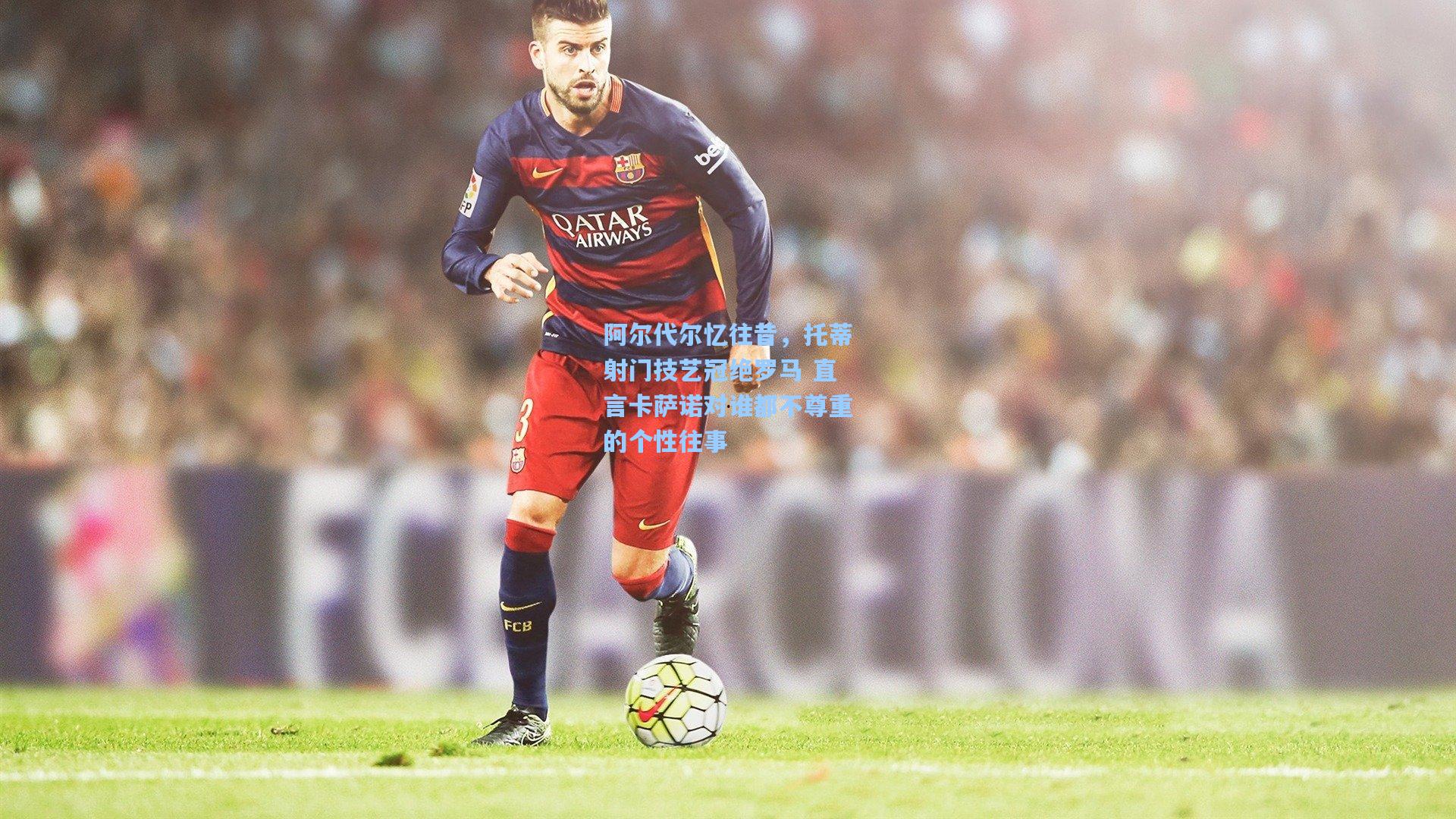 阿尔代尔忆往昔，托蒂射门技艺冠绝罗马 直言卡萨诺对谁都不尊重的个性往事